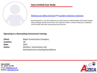 Azea Limited Case Study



                                  Behavioural safety training and accident reduction solutions

                                  By working with us, we will enable you to create long term safety bubbles that protect people,
                                  plant, buildings and the environment. Our expertise makes it simple to keep your employees
                                  and the public safe while you go about your business.




   Operating in a Demanding Environment training:

   Client:                Major Construction Company
   Location:              UK
   Date:                  2012
   Sector:                Wireless, Transmission and
                          Overhead Lines including foundations




Azea Limited
Tel: 01665 714 000
E-mail: info@azea.co.uk
Website: www.azea.co.uk
 