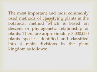 
The most important and most commonly
used methods of classifying plants is the
botanical method which is based on
descent or phylogenetic relationship of
plants. There are approximately 3,000,000
plants species identified and classified
into 4 main divisions in the plant
kingdom as follows:
 