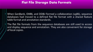 Flat File Storage Data Formats
• When GenBank, EMBL and DDBJ formed a collaboration (1986), sequence
databases had moved to a defined flat file format with a shared feature
table format and annotation standards.
• The flat file formats from the sequence databases are still used to access
and display sequence and annotation. They are also convenient for storage
of local copies.
 