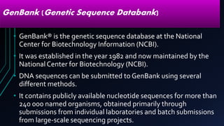 GenBank (Genetic Sequence Databank)
• GenBank® is the genetic sequence database at the National
Center for Biotechnology Information (NCBI).
• It was established in the year 1982 and now maintained by the
NationalCenter for Biotechnology (NCBI).
• DNA sequences can be submitted to GenBank using several
different methods.
• It contains publicly available nucleotide sequences for more than
240 000 named organisms, obtained primarily through
submissions from individual laboratories and batch submissions
from large-scale sequencing projects.
 