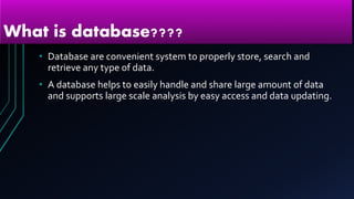 What is database????
• Database are convenient system to properly store, search and
retrieve any type of data.
• A database helps to easily handle and share large amount of data
and supports large scale analysis by easy access and data updating.
 