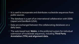 • It is used to incorporate and distributes nucleotide sequences from
public sources.
• The database is a part of an international collaboration with DDBJ
(Japan) and GenBank (USA).
• Data are exchanged between the collaborating databases on a
daily basis.
• The web-based tool, Webin, is the preferred system for individual
submission of nucleotide sequences, including Third Party
Annotation (TPA) and alignment data.
 