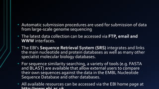 • Automatic submission procedures are used for submission of data
from large-scale genome sequencing
• The latest data collection can be accessed via FTP, email and
WWW interfaces.
• The EBI's Sequence Retrieval System (SRS) integrates and links
the main nucleotide and protein databases as well as many other
specialist molecular biology databases.
• For sequence similarity searching, a variety of tools (e.g. FASTA
and BLAST) are available that allow external users to compare
their own sequences against the data in the EMBL Nucleotide
Sequence Database and other databases.
• All available resources can be accessed via the EBI home page at
 
