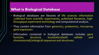 What is Biological Database
• Biological databases are libraries of life sciences information
,collected from scientific experiments, published literature, high-
throughput experiment technology and computational analysis.
• They contain information from genomics, proteomics, microarray
gene expression.
• Information contained in biological databases includes gene
function, structure, localization(both cellular and
chromosomal),biological sequences and structures.
 