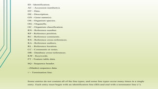 ID - Identification.
AC - Accession number(s).
DT - Date.
DE - Description.
GN - Gene name(s).
OS - Organism species.
OG - Organelle.
OC - Organism classification.
RN - Reference number.
RP - Reference position.
RC - Reference comments.
RX - Reference cross-references.
RA - Reference authors.
RL - Reference location.
CC - Comments or notes.
DR - Database cross-references.
KW - Keywords.
FT - Feature table data.
SQ - Sequence header.
- (blanks) sequence data.
// - Termination line.
Some entries do not contain all of the line types, and some line types occur many times in a single
entry. Each entry must begin with an identification line (ID) and end with a terminator line (//).
 