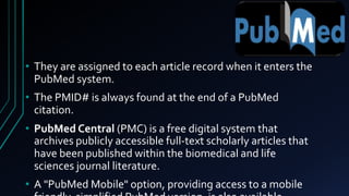 • They are assigned to each article record when it enters the
PubMed system.
• The PMID# is always found at the end of a PubMed
citation.
• PubMed Central (PMC) is a free digital system that
archives publicly accessible full-text scholarly articles that
have been published within the biomedical and life
sciences journal literature.
• A "PubMed Mobile" option, providing access to a mobile
 