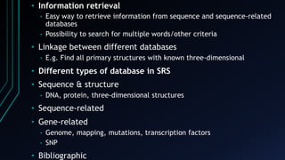 • Information retrieval
• Easy way to retrieve information from sequence and sequence-related
databases
• Possibility to search for multiple words/other criteria
• Linkage between different databases
• E.g. Find all primary structures with known three-dimensional
• Different types of database in SRS
• Sequence & structure
• DNA, protein, three-dimensional structures
• Sequence-related
• Gene-related
• Genome, mapping, mutations, transcription factors
• SNP
• Bibliographic
 
