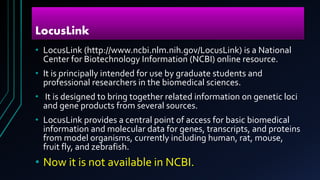 LocusLink
• LocusLink (http://www.ncbi.nlm.nih.gov/LocusLink) is a National
Center for Biotechnology Information (NCBI) online resource.
• It is principally intended for use by graduate students and
professional researchers in the biomedical sciences.
• It is designed to bring together related information on genetic loci
and gene products from several sources.
• LocusLink provides a central point of access for basic biomedical
information and molecular data for genes, transcripts, and proteins
from model organisms, currently including human, rat, mouse,
fruit fly, and zebrafish.
• Now it is not available in NCBI.
 