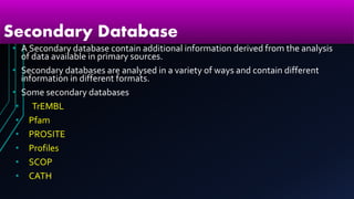 Secondary Database
• A Secondary database contain additional information derived from the analysis
of data available in primary sources.
• Secondary databases are analysed in a variety of ways and contain different
information in different formats.
• Some secondary databases
• TrEMBL
• Pfam
• PROSITE
• Profiles
• SCOP
• CATH
 