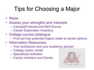 Tips for Choosing a Major
• Relax
• Assess your strengths and interests
  – Campbell Interest and Skill Survey
  – Career Exploration Inventory
• College course catalogue
  – Find out how potential majors relate to career options
• Information Resources:
  –   Your professors and your academic advisor
  –   College career center
  –   Specialized websites
  –   Family members and friends
 