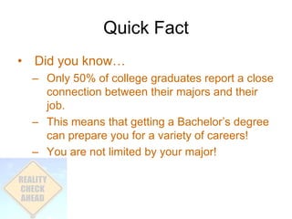 Quick Fact
• Did you know…
  – Only 50% of college graduates report a close
    connection between their majors and their
    job.
  – This means that getting a Bachelor’s degree
    can prepare you for a variety of careers!
  – You are not limited by your major!
 