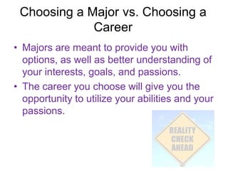 Choosing a Major vs. Choosing a
             Career
• Majors are meant to provide you with
  options, as well as better understanding of
  your interests, goals, and passions.
• The career you choose will give you the
  opportunity to utilize your abilities and your
  passions.
 