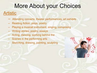 More About your Choices
       More About your Choices
Artistic
  –   Attending concerts, theater performances, art exhibits
  –   Reading fiction, plays, poetry
  –   Playing a musical instrument, singing, composing
  –   Writing stories, poetry, essays
  –   Acting, dancing, working behind the
  –   Scenes in the performing arts
  –   Sketching, drawing, painting, sculpting
 