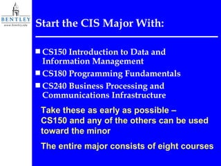 Start the CIS Major With: CS150 Introduction to Data and Information Management  CS180 Programming Fundamentals CS240 Business Processing and Communications Infrastructure Take these as early as possible –  CS150 and any of the others can be used toward the minor The entire major consists of eight courses 