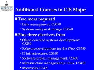 Additional Courses in CIS Major Two more required Data management: CS350 Systems analysis & design: CS360 Plus three electives from Object-oriented systems development: CS280 Software development for the Web: CS380 IT infrastructure: CS440 Software project management: CS460 Infrastructure management/Linux: CS420 Internship: CS421 