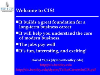 Welcome to CIS! It builds a great foundation for a long-term business career It will help you understand the core of modern business The jobs pay well It’s fun, interesting, and exciting! David Yates (dyates@bentley.edu) http:// cis.bentley.edu http://cis.bentley.edu/dyates/Talks/CareersInCIS.pdf 