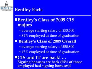Bentley Facts Bentley’s Class of 2009 CIS majors  average starting salary of $53,500  81% employed at time of graduation Bentley’s Class of 2009 Overall  average starting salary of $50,800  47% employed at time of graduation CIS and IT are back! …  Signing bonuses are back (75% of those employed had signing bonuses)! 