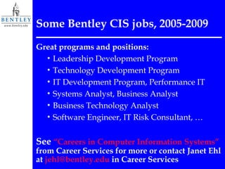 Some Bentley CIS jobs, 2005-2009 Great programs and positions: Leadership Development Program Technology Development Program IT Development Program, Performance IT Systems Analyst, Business Analyst Business Technology Analyst Software Engineer, IT Risk Consultant, … See  “Careers in Computer Information Systems”  from Career Services for more or contact Janet Ehl at  [email_address]  in Career Services 