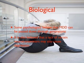 Biological

• Some psychologists believe that MDD can
  be passed down through generations
• It is also believed that a lack of certain
  neurotransmitters may also cause
  depression
 
