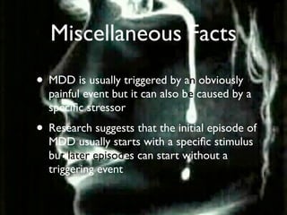 Miscellaneous Facts
• MDD is usually triggered by an obviously
  painful event but it can also be caused by a
  speciﬁc stressor
• Research suggests that the initial episode of
  MDD usually starts with a speciﬁc stimulus
  but later episodes can start without a
  triggering event
 