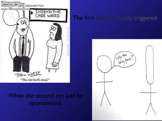 The first time is usually triggered




While the second can just be
        spontaneous
 