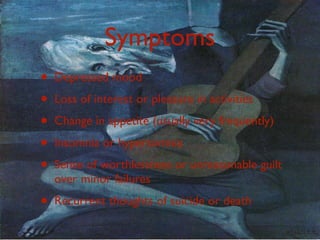 Symptoms
•   Depressed mood
•   Loss of interest or pleasure in activities
•   Change in appetite (usually very frequently)
•   Insomnia or hypersomnia
•   Sense of worthlessness or unreasonable guilt
    over minor failures
•   Recurrent thoughts of suicide or death
 