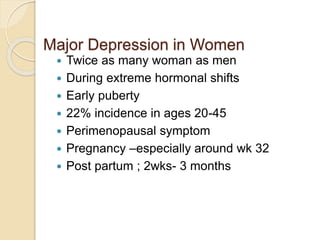 Major Depression in Women
 Twice as many woman as men
 During extreme hormonal shifts
 Early puberty
 22% incidence in ages 20-45
 Perimenopausal symptom
 Pregnancy –especially around wk 32
 Post partum ; 2wks- 3 months
 