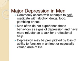 Major Depression in Men
 Commonly occurs with attempts to self-
medicate with alcohol, drugs, food,
gambling or sex;
 Men often do not experience these
behaviors as signs of depression and have
more reluctance to ask for professional
help.
 Depression may be precipitated by loss of
ability to function in an impt or especially
valued area of life.
 