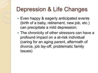 Depression & Life Changes
 Even happy & eagerly anticipated events
(birth of a baby, retirement, new job, etc.)
can precipitate a mild depression;
 The chronicity of other stressors can have a
profound impact on a at-risk individual
(caring for an aging parent, aftermath of
divorce, job lay-off, problematic family
issues)
 