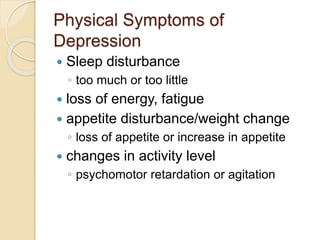 Physical Symptoms of
Depression
 Sleep disturbance
◦ too much or too little
 loss of energy, fatigue
 appetite disturbance/weight change
◦ loss of appetite or increase in appetite
 changes in activity level
◦ psychomotor retardation or agitation
 