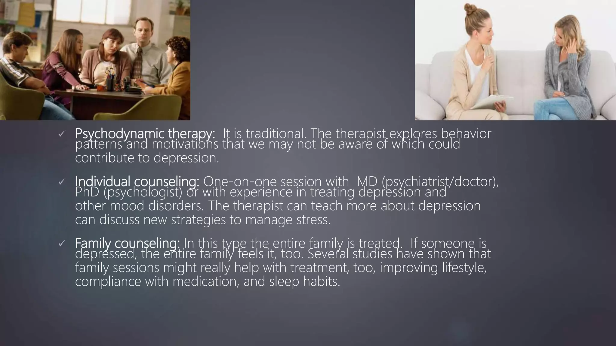  Psychodynamic therapy: It is traditional. The therapist explores behavior
patterns and motivations that we may not be aware of which could
contribute to depression.
 Individual counseling: One-on-one session with MD (psychiatrist/doctor),
PhD (psychologist) or with experience in treating depression and
other mood disorders. The therapist can teach more about depression
can discuss new strategies to manage stress.
 Family counseling: In this type the entire family is treated. If someone is
depressed, the entire family feels it, too. Several studies have shown that
family sessions might really help with treatment, too, improving lifestyle,
compliance with medication, and sleep habits.
 