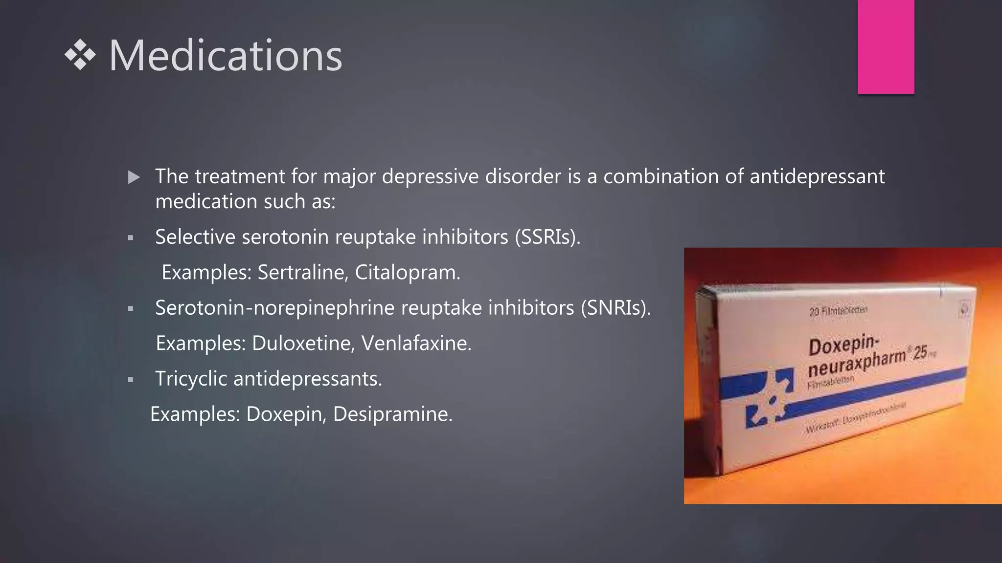  Medications
 The treatment for major depressive disorder is a combination of antidepressant
medication such as:
 Selective serotonin reuptake inhibitors (SSRIs).
Examples: Sertraline, Citalopram.
 Serotonin-norepinephrine reuptake inhibitors (SNRIs).
Examples: Duloxetine, Venlafaxine.
 Tricyclic antidepressants.
Examples: Doxepin, Desipramine.
 