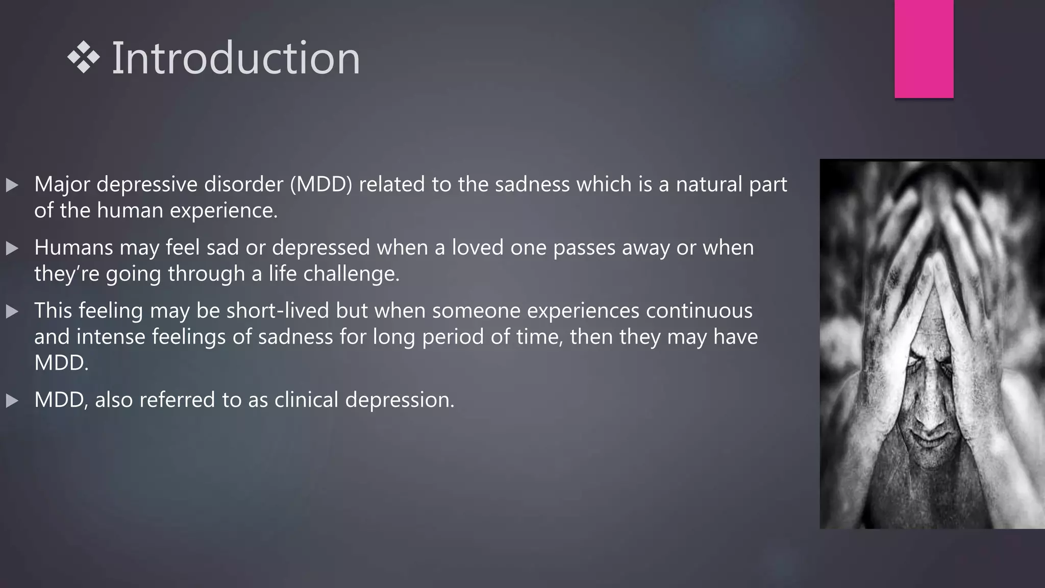  Introduction
 Major depressive disorder (MDD) related to the sadness which is a natural part
of the human experience.
 Humans may feel sad or depressed when a loved one passes away or when
they’re going through a life challenge.
 This feeling may be short-lived but when someone experiences continuous
and intense feelings of sadness for long period of time, then they may have
MDD.
 MDD, also referred to as clinical depression.
 