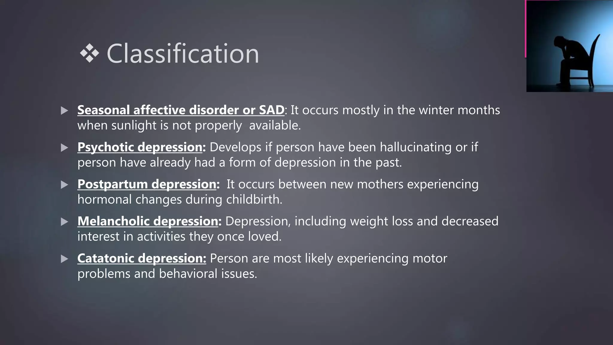  Classification
 Seasonal affective disorder or SAD: It occurs mostly in the winter months
when sunlight is not properly available.
 Psychotic depression: Develops if person have been hallucinating or if
person have already had a form of depression in the past.
 Postpartum depression: It occurs between new mothers experiencing
hormonal changes during childbirth.
 Melancholic depression: Depression, including weight loss and decreased
interest in activities they once loved.
 Catatonic depression: Person are most likely experiencing motor
problems and behavioral issues.
 