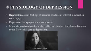PHYSIOLOGY OF DEPRESSION
• Depression causes feelings of sadness or a loss of interest in activities
once enjoyed.
• Depression is a symptom and not disease.
• Major depressive disorder is also called as chemical imbalance there are
some factors that causes depression.
 