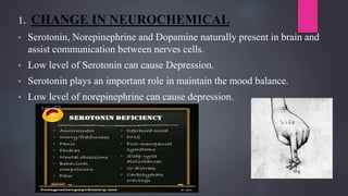 1. CHANGE IN NEUROCHEMICAL
• Serotonin, Norepinephrine and Dopamine naturally present in brain and
assist communication between nerves cells.
• Low level of Serotonin can cause Depression.
• Serotonin plays an important role in maintain the mood balance.
• Low level of norepinephrine can cause depression.
 