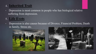 4. Inherited Trait
• Depression is most common in people who has biological relative
suffering from depression.
5. Life Evets
• Depression is also causes because of Divorce, Financial Problem, Death
in family, Stress etc.
 