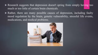  Research suggests that depression doesn't spring from simply having too
much or too little of certain brain chemicals.
 Rather, there are many possible causes of depression, including faulty
mood regulation by the brain, genetic vulnerability, stressful life events,
medications, and medical problems.
 