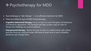  Psychotherapy for MDD
 Psychotherapy or "talk therapy" -- is an effective treatment for MDD
 There are different type of MDD Psychotherapy:
 Cognitive behavioral therapy: Focus on how our own thoughts and behaviors
contribute to depression. The therapist will help us learn ways to react to
things and challenge our preconceptions.
 Interpersonal therapy: Mainly Focuses on how our relationships with others
and also focus on practical issues. We have to learn how to spot unhealthy
behaviors and change them.
 