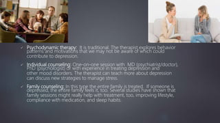  Psychodynamic therapy: It is traditional. The therapist explores behavior
patterns and motivations that we may not be aware of which could
contribute to depression.
 Individual counseling: One-on-one session with MD (psychiatrist/doctor),
PhD (psychologist) or with experience in treating depression and
other mood disorders. The therapist can teach more about depression
can discuss new strategies to manage stress.
 Family counseling: In this type the entire family is treated. If someone is
depressed, the entire family feels it, too. Several studies have shown that
family sessions might really help with treatment, too, improving lifestyle,
compliance with medication, and sleep habits.
 