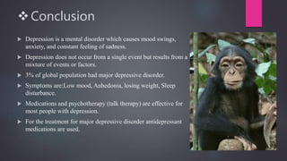 Conclusion
 Depression is a mental disorder which causes mood swings,
anxiety, and constant feeling of sadness.
 Depression does not occur from a single event but results from a
mixture of events or factors.
 3% of global population had major depressive disorder.
 Symptoms are:Low mood, Anhedonia, losing weight, Sleep
disturbance.
 Medications and psychotherapy (talk therapy) are effective for
most people with depression.
 For the treatment for major depressive disorder antidepressant
medications are used.
 