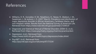 References
 Williams, D. R., González, H. M., Neighbors, H., Nesse, R., Abelson, J. M.,
Sweetman, J., & Jackson, J. S. (2007, March). Prevalence and distribution of
major depressive disorder in African Americans, Caribbean blacks, and
non-Hispanic whites: Results from the National Survey of American Life.
Retrieved from https://www.ncbi.nlm.nih.gov/pubmed/17339519
 Diagnostic and Statistical Manual of Mental Disorders (DSM–5). (n.d.).
Retrieved from https://www.psychiatry.org/psychiatrists/practice/dsm
 Depression. (n.d.). Retrieved from
https://www.nimh.nih.gov/health/topics/depression/index.shtml
 PsycNET. (n.d.). Retrieved from
http://psycnet.apa.org/journals/amp/67/7/524/
 