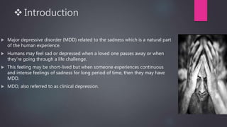  Introduction
 Major depressive disorder (MDD) related to the sadness which is a natural part
of the human experience.
 Humans may feel sad or depressed when a loved one passes away or when
they’re going through a life challenge.
 This feeling may be short-lived but when someone experiences continuous
and intense feelings of sadness for long period of time, then they may have
MDD.
 MDD, also referred to as clinical depression.
 
