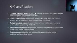  Classification
 Seasonal affective disorder or SAD: It occurs mostly in the winter months
when sunlight is not properly available.
 Psychotic depression: Develops if person have been hallucinating or if
person have already had a form of depression in the past.
 Postpartum depression: It occurs between new mothers experiencing
hormonal changes during childbirth.
 Melancholic depression: Depression, including weight loss and decreased
interest in activities they once loved.
 Catatonic depression: Person are most likely experiencing motor
problems and behavioral issues.
 