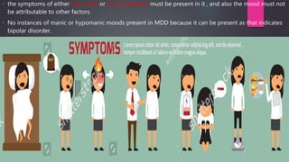 • the symptoms of either low mood or lack of pleasure must be present in it , and also the mood must not
be attributable to other factors.
• No instances of manic or hypomanic moods present in MDD because it can be present as that indicates
bipolar disorder.
 