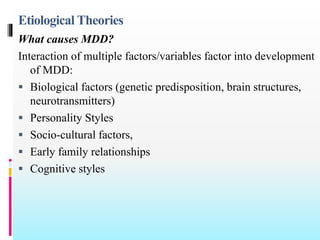 Etiological Theories
What causes MDD?
Interaction of multiple factors/variables factor into development
of MDD:
 Biological factors (genetic predisposition, brain structures,
neurotransmitters)
 Personality Styles
 Socio-cultural factors,
 Early family relationships
 Cognitive styles
 