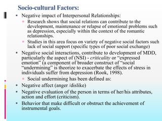 Socio-cultural Factors:
 Negative impact of Interpersonal Relationships:
 Research shows that social relations can contribute to the
development, maintenance or relapse of emotional problems such
as depression, especially within the context of the romantic
relationships.
 Studies in this area focus on variety of negative social factors such
lack of social support (specific types of poor social exchange)
 Negative social interactions, contribute to development of MDD,
particularly the aspect of (NSI) - criticality or “expressed
emotion” (a component of broader construct of “social
“undermining” is theorize to exacerbate the effects of stress in
individuals suffer from depression (Rook, 1998).
 Social undermining has been defined as:
 Negative affect (anger /dislike)
 Negative evaluation of the person in terms of her/his attributes,
action and effort (criticism).
 Behavior that make difficult or obstruct the achievement of
instrumental goals.
 