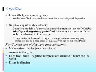 Cognition
 Learned helplessness (Seligman)
 Attribution of lack of control over stress leads to anxiety and depression
 Negative cognitive styles (Beck)
 Cognitive models of depression share the premise that maladaptive
thinking and negative appraisals of life circumstances contribute
to the development of depression.
 depression is the result of negative interpretations (wearing gray
instead of rose colored glasses, e.g. Everyone in Winnie the Pooh)
Key Components of Negative Interpretations:
 Maladaptive attitudes (negative schema)
 Automatic thoughts
 Cognitive Triade – negative interpretations about self, future and the
world.
 Errors in thinking
 