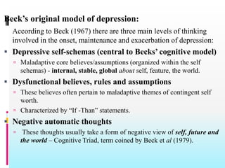 Beck’s original model of depression:
According to Beck (1967) there are three main levels of thinking
involved in the onset, maintenance and exacerbation of depression:
 Depressive self-schemas (central to Becks’ cognitive model)
 Maladaptive core believes/assumptions (organized within the self
schemas) - internal, stable, global about self, feature, the world.
 Dysfunctional believes, rules and assumptions
 These believes often pertain to maladaptive themes of contingent self
worth.
 Characterized by “If -Than” statements.
 Negative automatic thoughts
 These thoughts usually take a form of negative view of self, future and
the world – Cognitive Triad, term coined by Beck et al (1979).
 