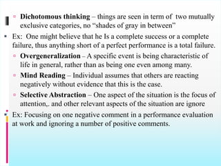  Dichotomous thinking – things are seen in term of two mutually
exclusive categories, no “shades of gray in between”
 Ex: One might believe that he Is a complete success or a complete
failure, thus anything short of a perfect performance is a total failure.
 Overgeneralization – A specific event is being characteristic of
life in general, rather than as being one even among many.
 Mind Reading – Individual assumes that others are reacting
negatively without evidence that this is the case.
 Selective Abstraction – One aspect of the situation is the focus of
attention,. and other relevant aspects of the situation are ignore
 Ex: Focusing on one negative comment in a performance evaluation
at work and ignoring a number of positive comments.
 